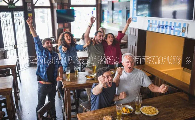 辉达娱乐app下载安装壹网壹创《足球运动员的脚部保护秘诀：如何正确护脚？》