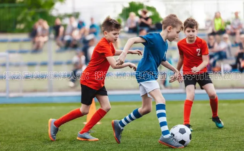 辉达娱乐下载官网极氪智能科技揭秘足球界谜样人物：说不出的足球运动员名字背后的故事