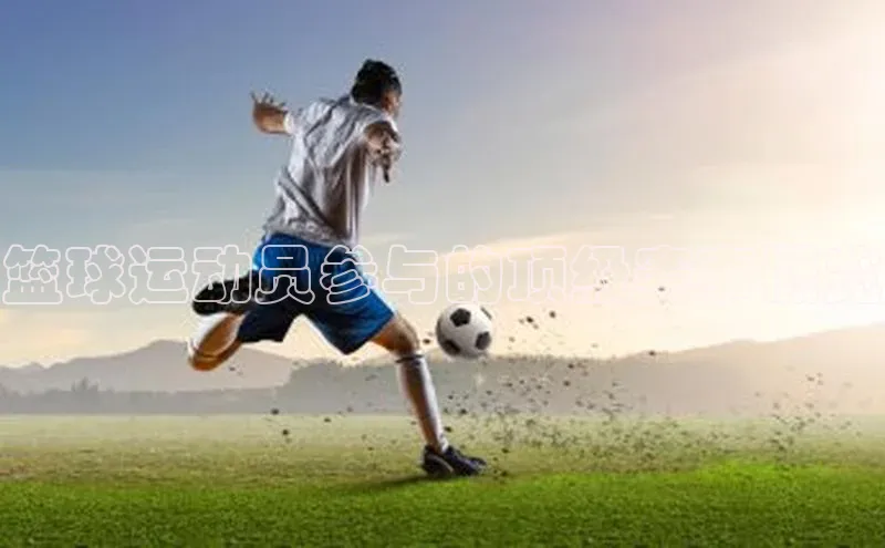 辉达娱乐彩票官网百度网盘篮球运动员参与的顶级赛事概览