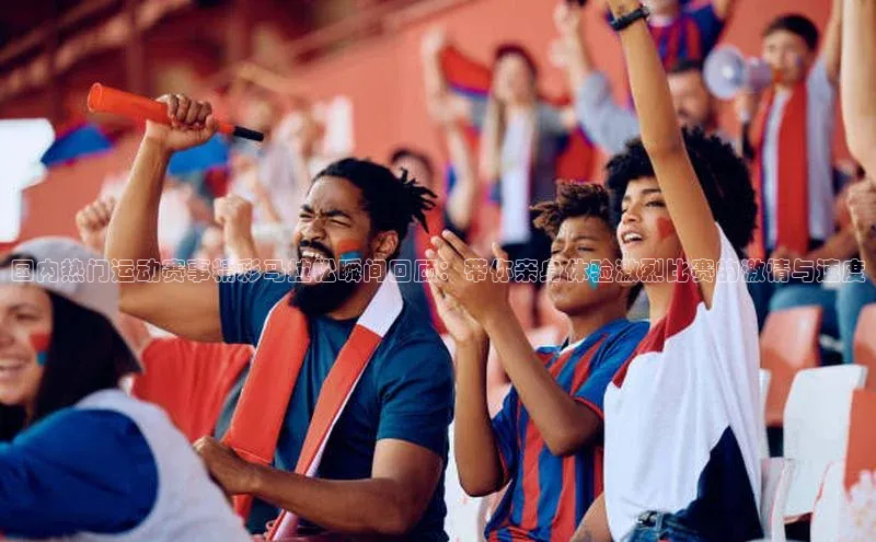 国内热门运动赛事精彩马拉松瞬间回顾：带你亲身体验激烈比赛的激情与速度