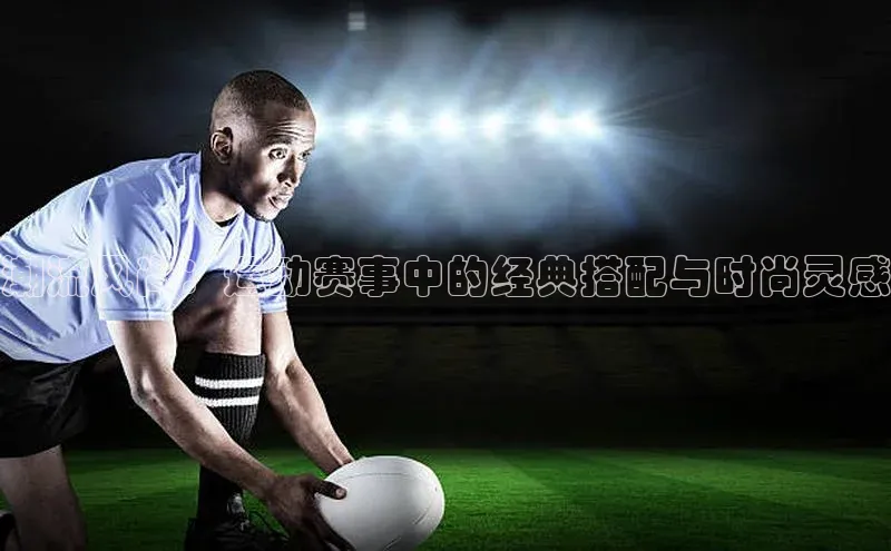 潮流风尚：运动赛事中的经典搭配与时尚灵感