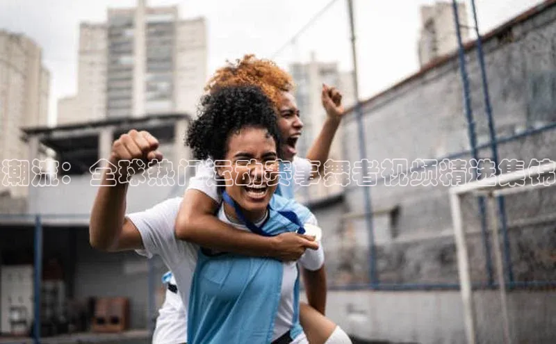 潮流：全球热门运动赛事舞者视频精选集锦