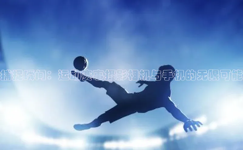 捕捉瞬间：运动赛事摄影相机与手机的无限可能